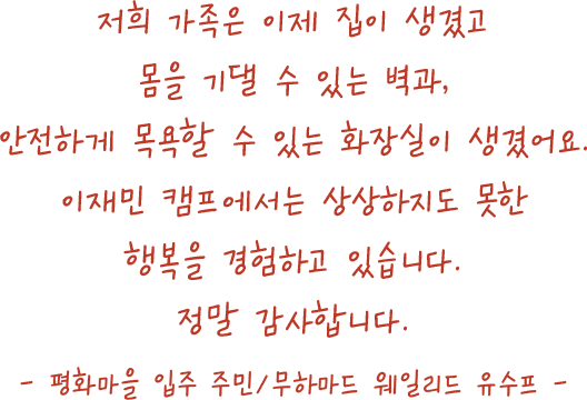 저희 가족은 이제 집이 생겼고몸을 기댈 수 있는 벽과,안전하게 목욕할 수 있는 화장실이 생겼어요.난민캠프에서는 상상하지도 못한행복을 경험하고 있습니다.정말 감사합니다.- 평화마을 입주 주민/무하마드 웨일리드 유수프 -