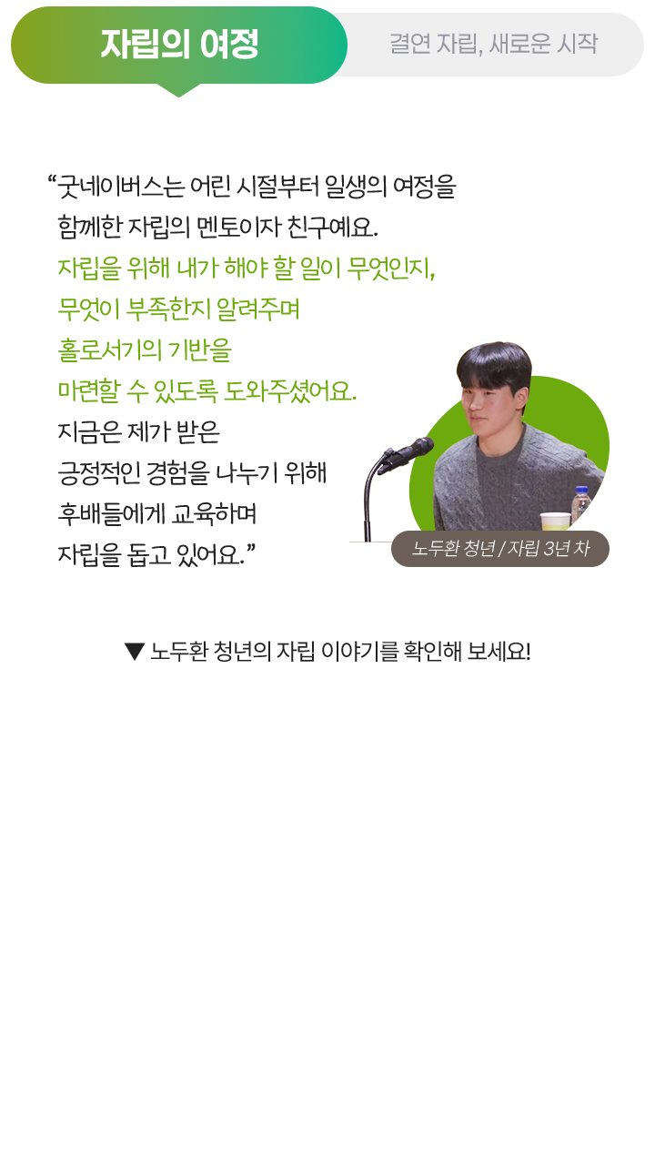 자립의 여정, “굿네이버스는 어린 시절부터 일생의 여정을 함께한 자립의 멘토이자 친구예요. 자립을 위해 내가 해야 할 일이 무엇인지, 무엇이 부족한지 알려주며 홀로서기의 기반을 마련할 수 있도록 도와주셨어요. 지금은 제가 받은 긍정적인 경험을 나누기 위해 후배들에게 교육하며 자립을 돕고 있어요.” 노두환 청년 / 자립 3년 차, ▼ 노두환 청년의 자립 이야기를 확인해 보세요!