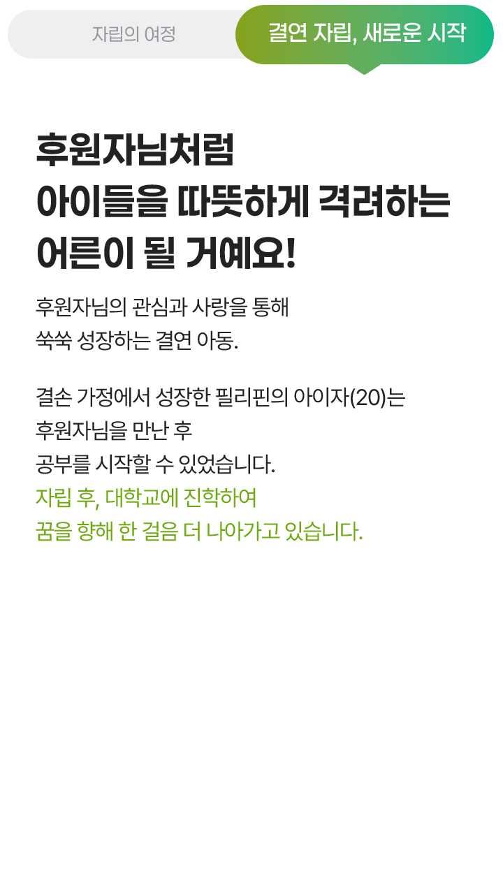 결연 자립, 새로운 시작, 후원자님처럼 아이들을 따뜻하게 격려하는 어른이 될 거예요! 후원자님의 관심과 사랑을 통해 쑥쑥 성장하는 결연 아동. 결손 가정에서 성장한 필리핀의 아이자(20)는 후원자님을 만난 후 공부를 시작할 수 있었습니다. 자립 후, 대학교에 진학하여 꿈을 향해 한 걸음 더 나아가고 있습니다.