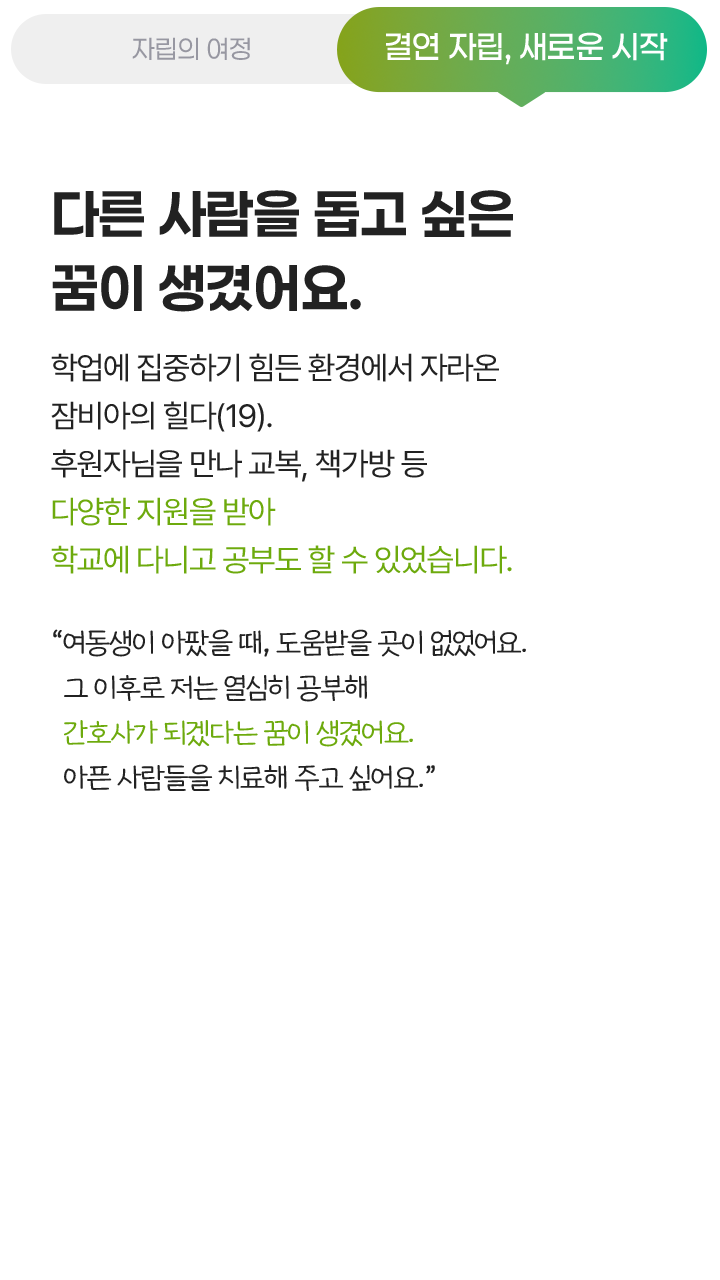 결연 자립, 새로운 시작, 다른 사람을 돕고 싶은 꿈이 생겼어요. 학업에 집중하기 힘든 환경에서 자라온 잠비아의 힐다(19). 후원자님을 만나 교복, 책가방 등 다양한 지원을 받아 학교에 다니고 공부도 할 수 있었습니다. “여동생이 아팠을 때, 도움받을 곳이 없었어요. 그 이후로 저는 열심히 공부해 간호사가 되겠다는 꿈이 생겼어요. 아픈 사람들을 치료해 주고 싶어요.”