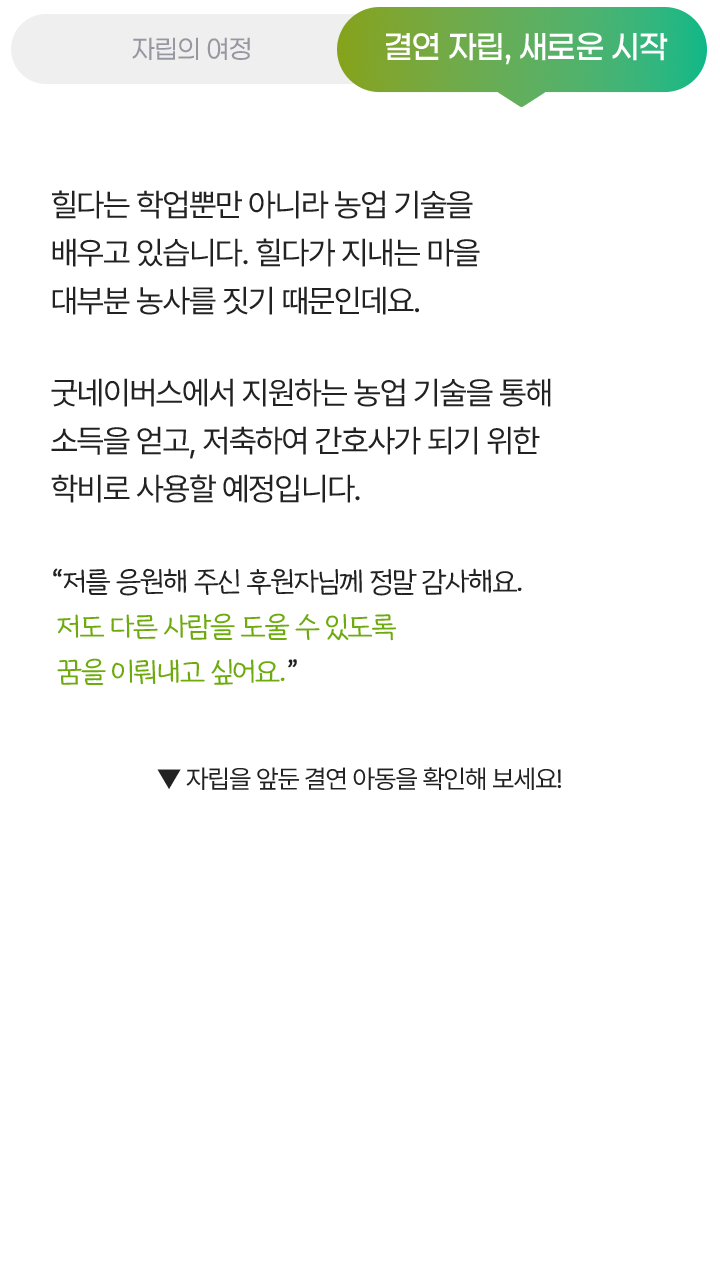 결연 자립, 새로운 시작, 힐다는 학업뿐만 아니라 농업 기술을 배우고 있습니다. 힐다가 지내는 마을 대부분 농사를 짓기 때문인데요. 굿네이버스에서 지원하는 농업 기술을 통해 소득을 얻고, 저축하여 간호사가 되기 위한 학비로 사용할 예정입니다. “저를 응원해 주신 후원자님께 정말 감사해요. 저도 다른 사람을 도울 수 있도록 꿈을 이뤄내고 싶어요.” ▼ 자립을 앞둔 결연 아동을 확인해 보세요!