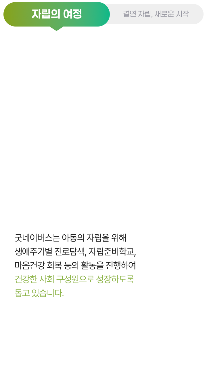 자립의 여정, 굿네이버스는 아동의 자립을 위해 생애주기별 진로탐색, 자립준비학교, 마음건강 회복 등의 활동을 진행하여 건강한 사회 구성원으로 성장하도록 돕고 있습니다.