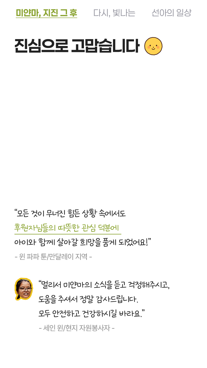 진심으로 고맙습니다 모든 것이 무너진 힘든 상황 속에서도 후원자님들의 따뜻한 관심 덕분에 아이와 함께 살아갈 희망을 품게 되었어요! - 원 파파 툰/만달레이 지역 - 멀리서 미얀마의 소식을 듣고 걱정하셨고, 도움을 주셔서 정말 감사드립니다. 모두 안전하고 건강하시길 바라요. - 세인 윈/현지 지원봉사자 -