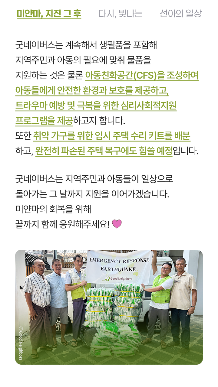 굿네이버스는 계속해서 생필품을 포함해 지역주민과 아동의 필요에 맞춰 물품을 지원하는 것은 물론 심리·사회적 보호를 위한 아동친화공간(CFS)을 조성해 트라우마 극복을 위한 심리치료를 제공하고자 합니다. 또한 취약 가구를 위한 임시 주택 수리 키트를 배분하고, 완전히 파손된 주택 복구에도 힘쓸 예정입니다. 굿네이버스는 지역주민과 아동들이 일상으로 돌아가는 그 날까지 지원을 이어가겠습니다. 미얀마의 회복을 위해 끝까지 함께 응원해주세요!