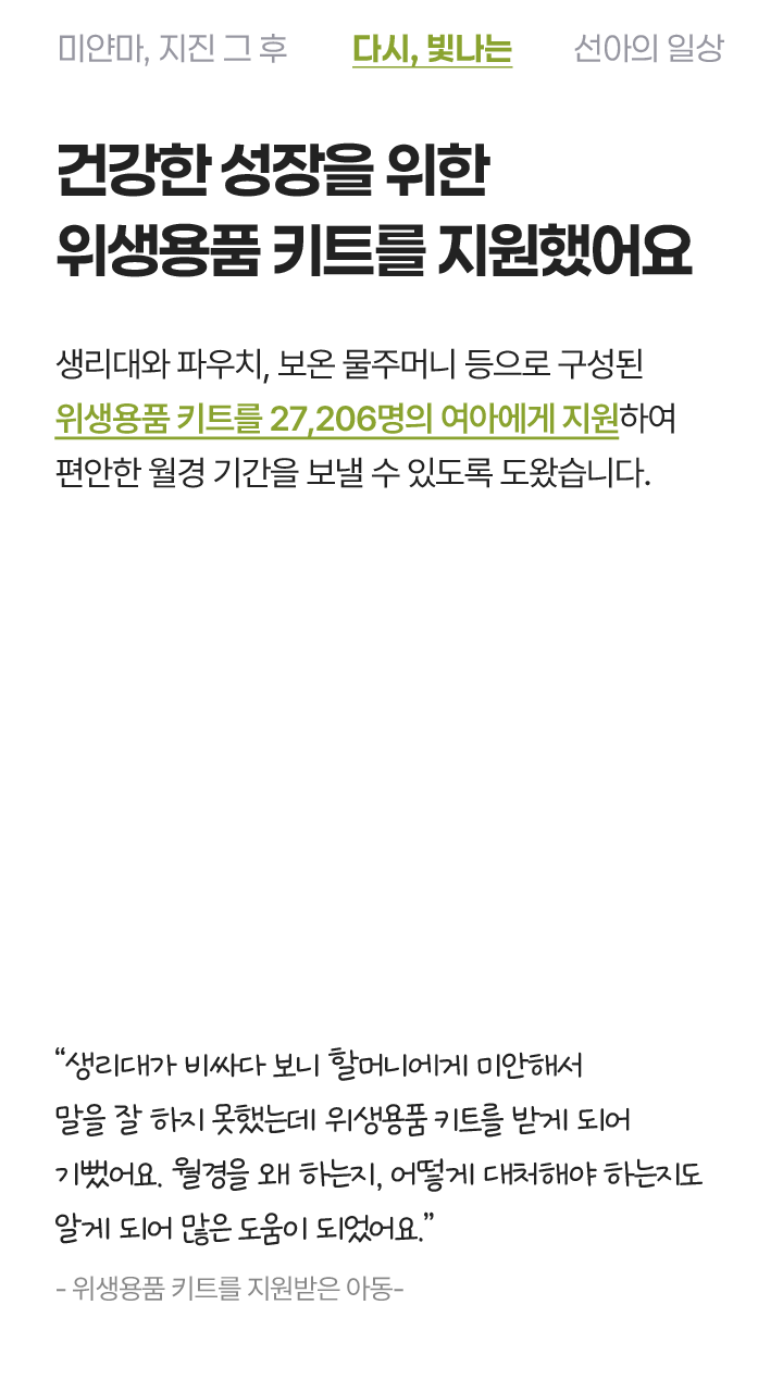 건강한 성장을 위한 위생용품 키트를 지원했어요. 생리대와 파우치, 보온 물주머니 등으로 구성된 위생용품 키트를 27,206명의 여아에게 지원하여 편안한 월경 기간을 보낼 수 있도록 도왔습니다. 생리대가 비싸다 보니 할머니어게 미안해서 말을 잘 하지 못했는데 위생용품 키트를 받게 되어 기뻤어요. 월경을 왜 하는지, 어떻게 대처해야 하는지 알게 되어 많은 도움이 되었어요. - 위생용품 키트를 지원받은 아동 -