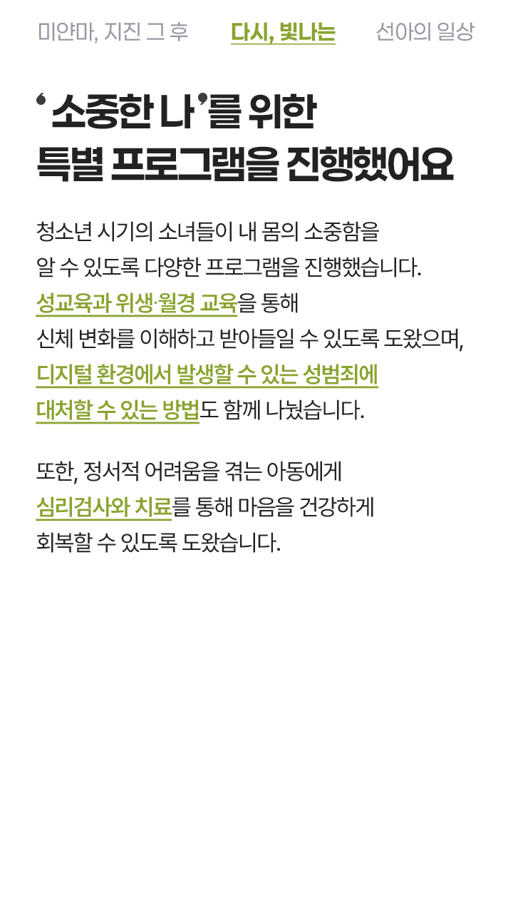 '소중한 나'를 위한 특별 프로그램을 진행했어요 신체와 마음의 변화가 큰 사춘기 소녀들이 내 몸의 소중함을 알 수 있도록 다양한 프로그램을 진행했습니다. 성교육과 위생 위생·월경 교육을 통해 신체 변화를 이해하고 받아들일 수 있도록 도왔으며, 디지털 환경에서 발생할 수 있는 성범죄에 대처할 수 있는 방법도 함께 나눴습니다. 또한 정서적 어려움을 겪는 아동에게 심리검사와 치료를 통해 마음의 회복을 도왔습니다.