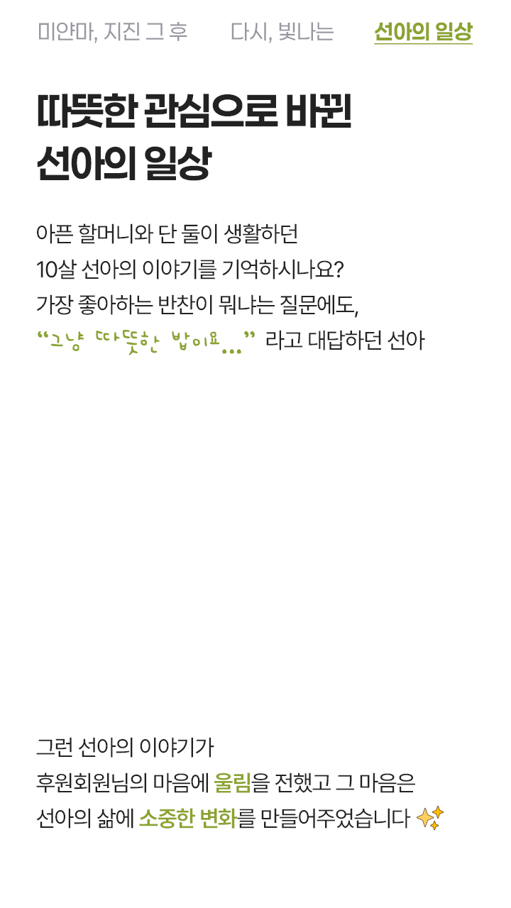 따뜻한 응원으로 바뀐 선아의 일상 아픈 할머니와 단 둘이 생활하던 10살 선아의 이야기를 기억하시나요? 가장 좋아하는 반찬이 뭐냐는 질문에도, 그냥 따뜻한 밥이요... 라고 대답하던 선아 그런 선아의 이야기가 후원회원님의 마음에 울림을 전했고 그 마음은 선아의 삶에 소중한 변화를 만들어주었습니다