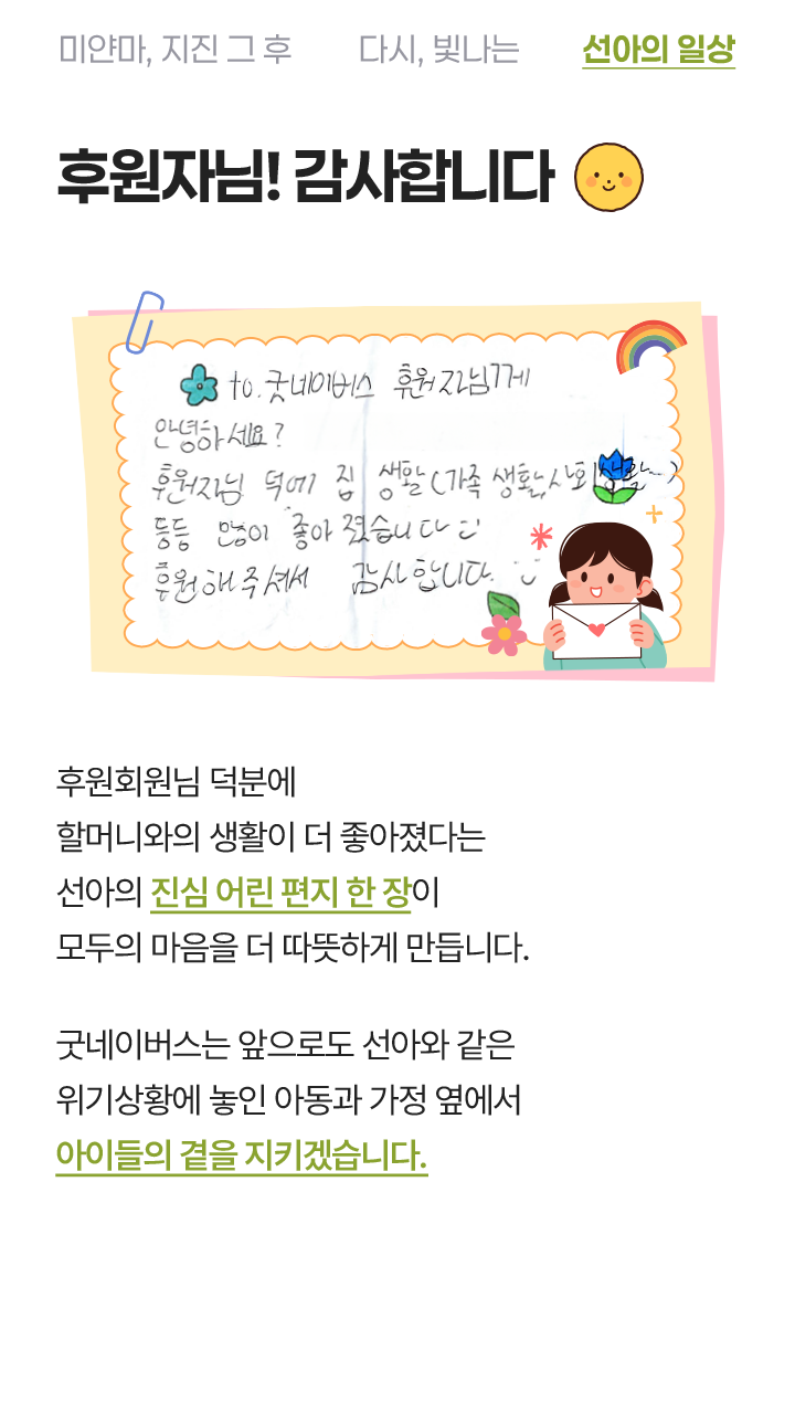 후원자님! 감사합니다 to. 굿네이버스 후원자님께 안녕하세요? 후원자님 덕에 집 생활(가족 생활)도 등등 많이 좋아졌습니다~! 후원해주셔서 감사합니다. 후원회원님 덕분에 할머니와의 생활이 더 좋아졌다는 선아의 진심 어린 편지 한 장이 모두의 마음을 더 따뜻하게 만듭니다. 굿네이버스는 앞으로도 선아와 같은 위기상황에 놓인 아동과 가정 옆에서 아이들의 곁을 지키겠습니다.