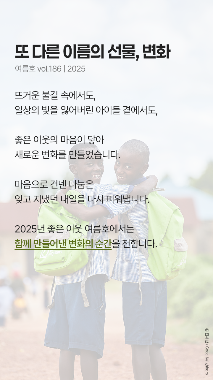 또 다른 이름의 선물, 변화 2025년 6월호 vol.168 뜨거운 불길 속에서도, 일상의 빛을 잃어버린 아이들 곁에서도, 좋은 이웃의 마음이 닿아 새로운 변화를 만들었습니다. 마음으로 건넨 나눔은 잊고 지냈던 내일을 다시 피워냅니다. 2025년 좋은 이웃 6월호에서는 함께 만들어낸 변화의 순간을 전합니다.