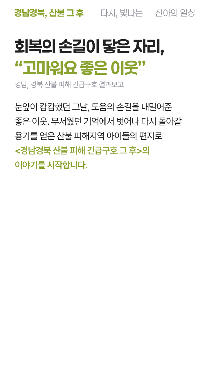회복의 손길이 닿은 자리, 고마워요 좋은 이웃 경남, 경북 산불 피해 긴급구호 결과보고 눈앞이 캄캄했던 그날, 도움의 손길을 내밀어준 좋은 이웃. 무서웠던 기억에서 벗어나 다시 돌아갈 용기를 얻은 산불 피해지역 아이들의 편지로 경남경북 산불 피해 긴급구호 그 후의 이야기를 시작합니다.