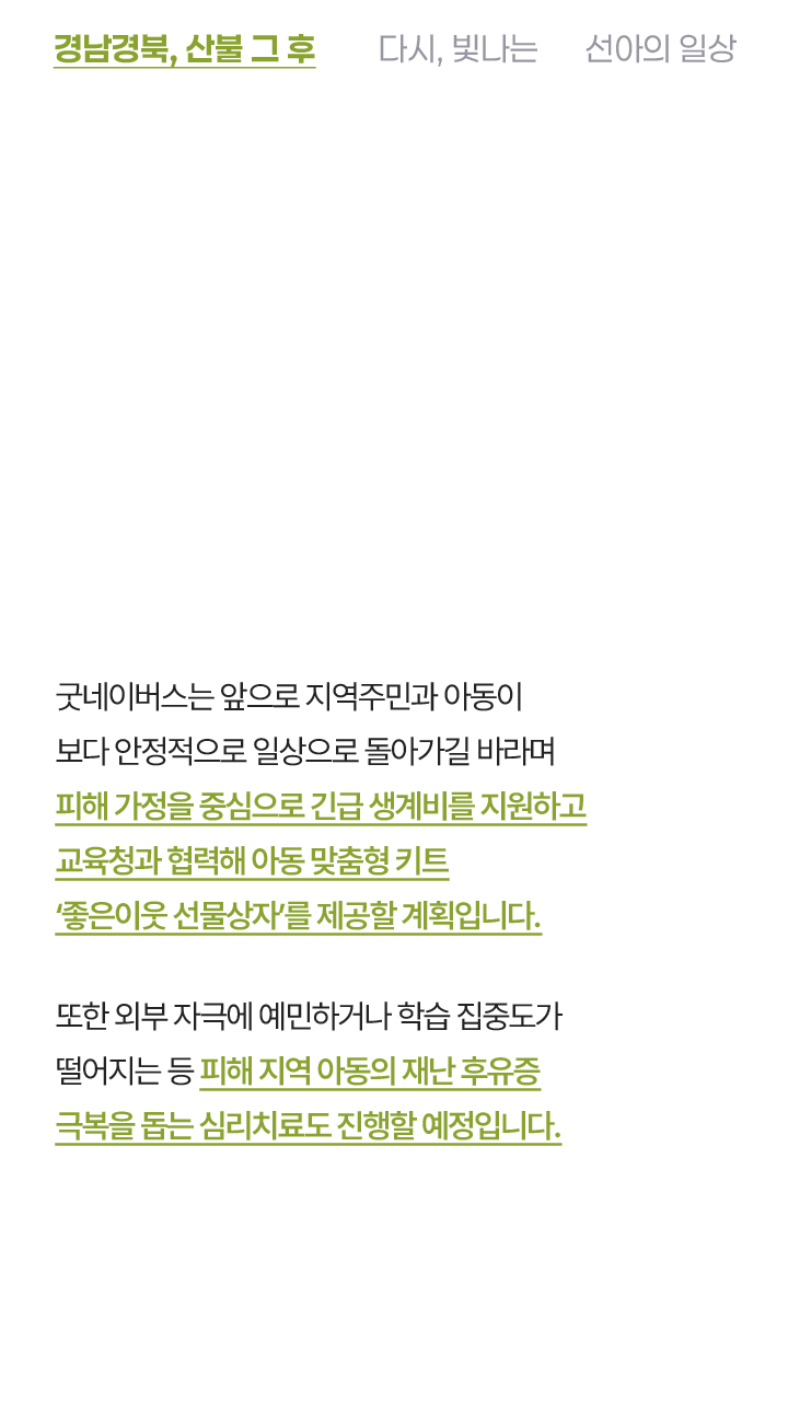굿네이버스는 앞으로 저염주민과 아동이 보다 안정적으로 일상으로 돌아갈 비라며 피해가정을 중심으로 긴급 생계비를 지원하고 교육청과 협력해 아동 맞춤형 키트 좋은이웃 선물상자를 제공할 계획입니다. 또한 외부 자극에 예민하거나 학습 집중도가 떨어지는 등 피해 지역 아동의 재난 후유증 극복을 돕는 심리치료도 지원할 예정입니다.