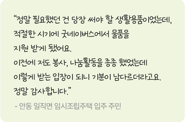정말 필요했던 걸 당장 써야 할 생활용품이었는데, 적절한 시기에 굿네이버스에서 물품을 지원 받게 됐어요. 이전에 저도 봉사, 나눔활동을 종종 했었는데 이렇게 받는 입장이 되니 기분이 남다르다라고요. 정말 감사합니다. -안동 일직면 임시조립주택 입주 주민