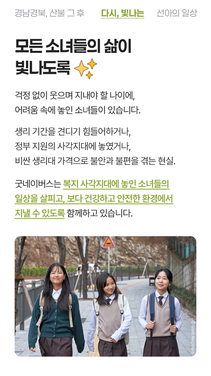 모든 소녀들의 삶이 빛나도록 걱정 없이 웃으며 지내야 할 나이에, 어려움 속에 놓인 소녀들이 있습니다.생리 기간을 견디기 힘들어하거나, 자신의 마음을 돌보기 힘든 현실.굿네이버스는 복지사각지대에 놓인 소녀들의 일상을 살피고, 보다 건강하고 안전한 환경에서 지낼 수 있도록 함께하고 있습니다.