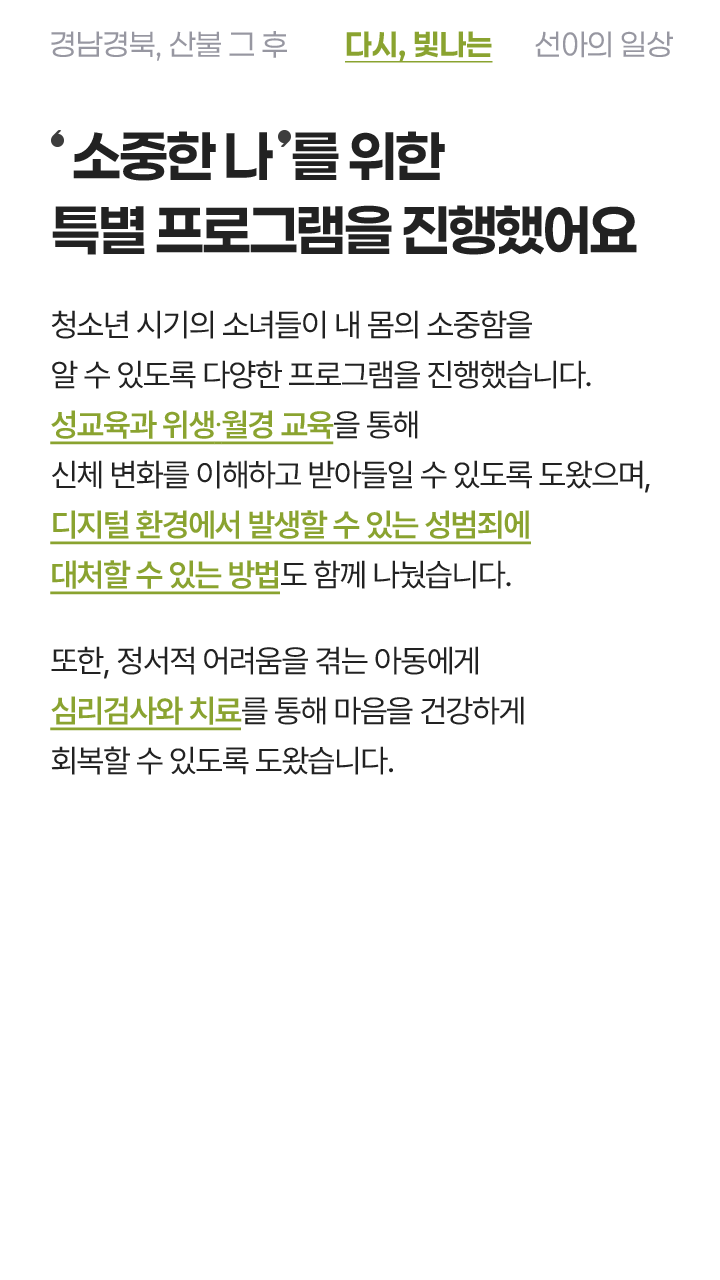 '소중한 나'를 위한 특별 프로그램을 진행했어요 신체와 마음의 변화가 큰 사춘기 소녀들이 내 몸의 소중함을 알 수 있도록 다양한 프로그램을 진행했습니다. 성교육과 위생 위생·월경 교육을 통해 신체 변화를 이해하고 받아들일 수 있도록 도왔으며, 디지털 환경에서 발생할 수 있는 성범죄에 대처할 수 있는 방법도 함께 나눴습니다. 또한 정서적 어려움을 겪는 아동에게 심리검사와 치료를 통해 마음의 회복을 도왔습니다.