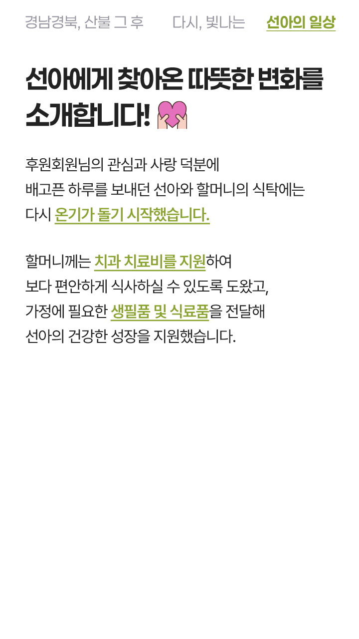 선아에게 찾아온 따뜻한 변화를 소개합니다! 후원회원님의 관심과 사랑 덕분에 배고픈 하루를 보내던 선아와 할머니의 식탁에는 다시 온기가 돌기 시작했습니다. 할머니께는 치과 치료비를 지원하여 보다 편안하게 식사하실 수 있도록 도왔고, 가정에 필요한 생필품 및 식료품을 전달해 선아의 건강한 성장을 지원했습니다.