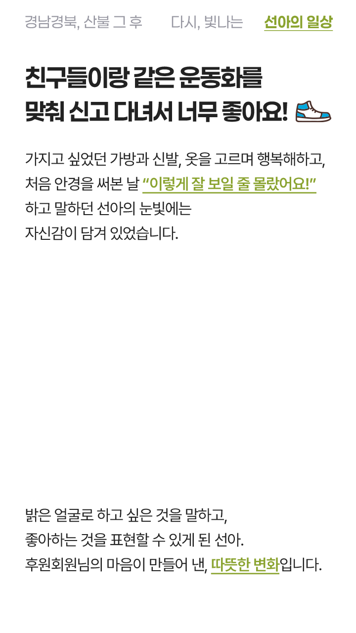 친구들이랑 같은 운동화 맞춰 신어서 너무 좋아요! 가지고 싶었던 가방과 신발, 옷을 고르며 행복해하고 처음 안경을 써본 날 “이렇게 잘 보일 줄 몰랐어요! 하고 말하던 선아의 눈빛에 자신감이 담겨 있었습니다. 밝은 얼굴로 하고 싶은 것을 말하고, 좋아하는 것을 표현할 수 있게 된 선아. 후원회원님의 마음이 만들어 낸, 따뜻한 변화입니다.