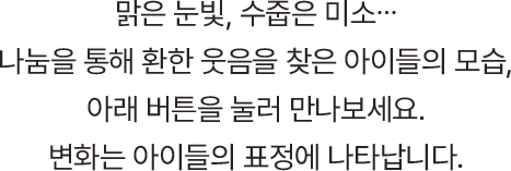 맑은 눈빛, 수줍은 미소, 나눔을 통해 환한 웃음을 찾은 아이들의 모습, 아래 버튼을 눌러 만나보세요. 변화는 아이들의 표정에 나타납니다.
