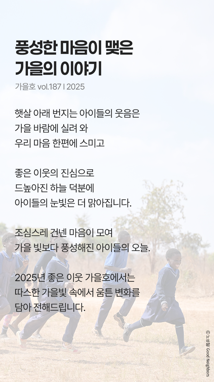 풍성한 마음이 맺은 가을의 이야기, 가을호 vol.187 l 2025, 햇살 아래 번지는 아이들의 웃음은 가을 바람에 실려와 우리 마음 한편에 스미고 좋은 이웃의 진심으로 드높아진 하늘 덕분에 아이들의 눈빛은 더 맑아집니다. 조심스레 건넨 마음이 모여 가을 빛보다 풍성해진 아이들의 오늘. 2025년 좋은 이웃 가을호에서는 따스한 가을빛 속에서 움튼 변화를 담아 전해드립니다.