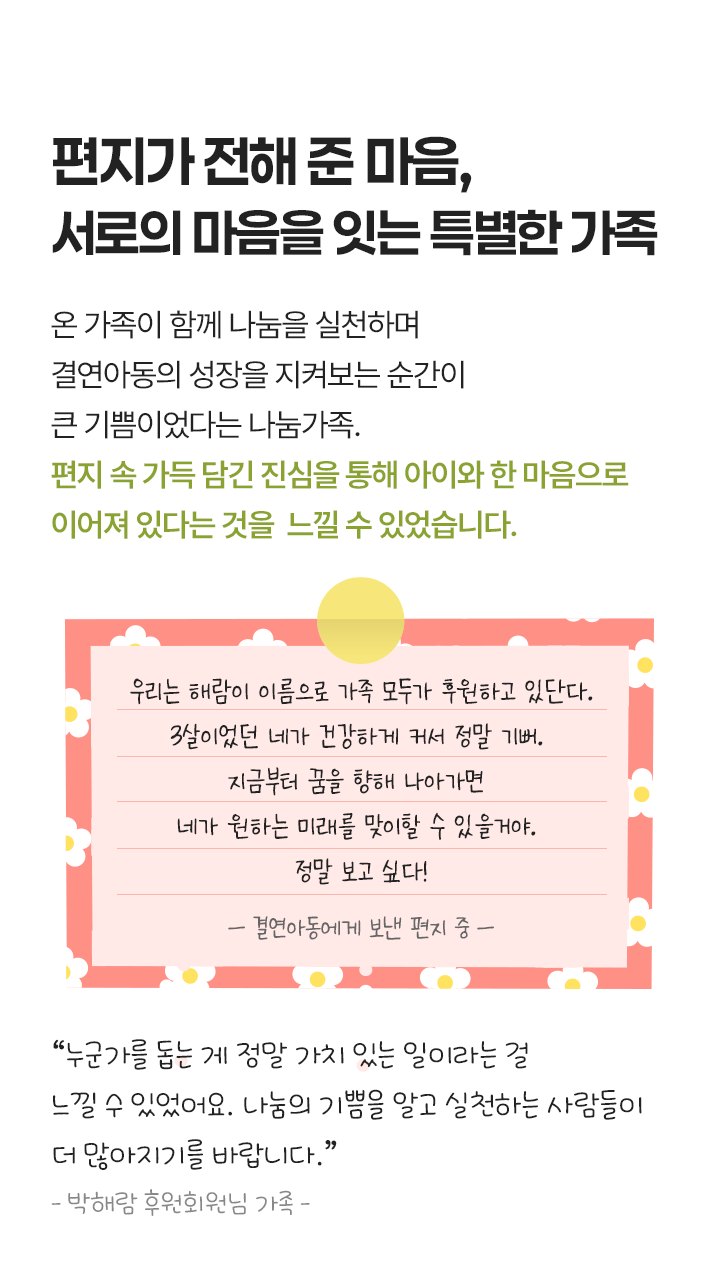 마음으로 이어진 나눔 가족과 아동, 함께 나눔을 하며 결연 아동의 성장을 지켜보는 순간은 큰 기쁨이었다는 나눔 가족. 나눔 속에서 아이와 한 마음으로 연결됨을 느낄 수 있었습니다. 우리는 해람이 이름으로 가족 모두가 후원하고 있단다. 3살이었던 네가 건강하게 커서 정말 기뻐. 지금부터 꿈을 향해 나아가면 네가 원하는 미래를 맞이할 수 있을거야. 정말 보고 싶다! - 결연아동에게 보낸 편지 중 - “결연 아동의 소식이 올 때 마다 가족들과 함께 이야기를 나누었고, 성장해가는 모습을 보며 그저 기뻤어요. 아이가 꿈을 갖고 하고 싶은 것을 하며 살면 좋겠어요.” - 박해람 후원회원 가족 -