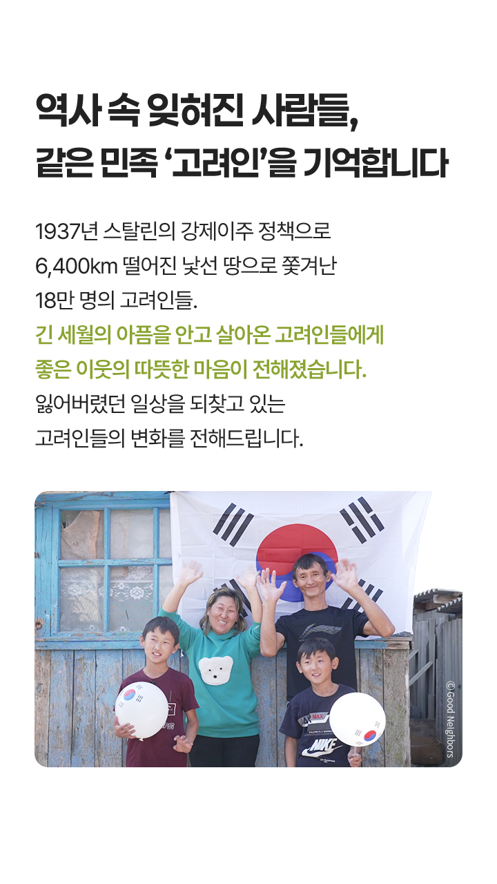 역사 속 잊혀진 사람들, 같은 민족 ‘고려인’을 기억합니다, 1937년 스탈린의 강제이주 정책으로 6,400km 떨어진 낯선 땅으로 쫓겨난 18만 명의 고려인들. 긴 세월의 아픔을 안고 살아온 고려인들에게 좋은 이웃의 따뜻한 마음이 전해졌습니다. 잃어버렸던 일상을 되찾고 있는 고려인들의 변화를 전해드립니다. 고려인 가족 사진