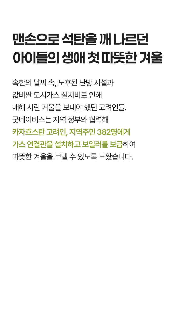 맨손으로 석탄을 깨 나르던 아이들의 생애 첫 따뜻한 겨울, 혹한의 날씨 속, 노후된 난방 시설과 값비싼 도시가스 설치비로 인해 매해 시린 겨울을 보내야 했던 고려인들. 굿네이버스는 지역 정부와 협력해 우슈토베 지역 382명에게 가스 연결관을 설치하고 보일러를 보급하여 따뜻한 겨울을 보낼 수 있도록 도왔습니다.