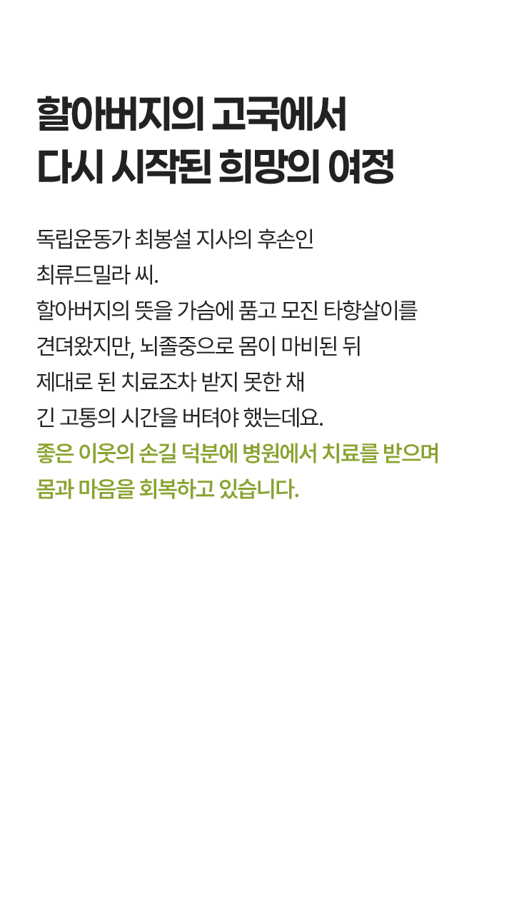 할아버지의 고국에서 다시 시작된 희망의 여정, 독립운동가 최봉설 지사의 후손인 최류드밀라 씨. 할아버지의 뜻을 가슴에 품고 모진 타향살이를 견뎌왔지만, 뇌졸중으로 몸이 마비된 뒤 제대로 된 치료조차 받지 못한 채 긴 고통의 시간을 버텨야 했는데요. 좋은 이웃의 손길 덕분에 병원에서 치료를 받으며 몸과 마음을 회복하고 있습니다.