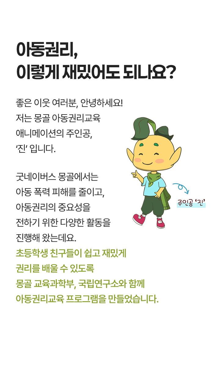 아동권리, 이렇게 재밌어도 되나요? 좋은 이웃 여러분, 안녕하세요! 저는 몽골 아동권리교육 인터랙티브* 애니메이션의 주인공, '진'입니다. 굿네이버스 몽골에서는 아동 폭력 피해를 줄이고, 아동권리의 중요성을 전하기 위한 다양한 활동을 진행해 왔는데요. 초등학생 친구들이 쉽고 재밌게 권리를 배울 수 있도록 몽골 교육과학부, 국립연구소와 함께 인터랙티브 콘텐츠를 만들었습니다. *아동이 자신의 권리를 이해하고 실천할 수 있는 체험형·참여형 프로그램으로, 애니메이션, e게임, 그림책으로 구성.