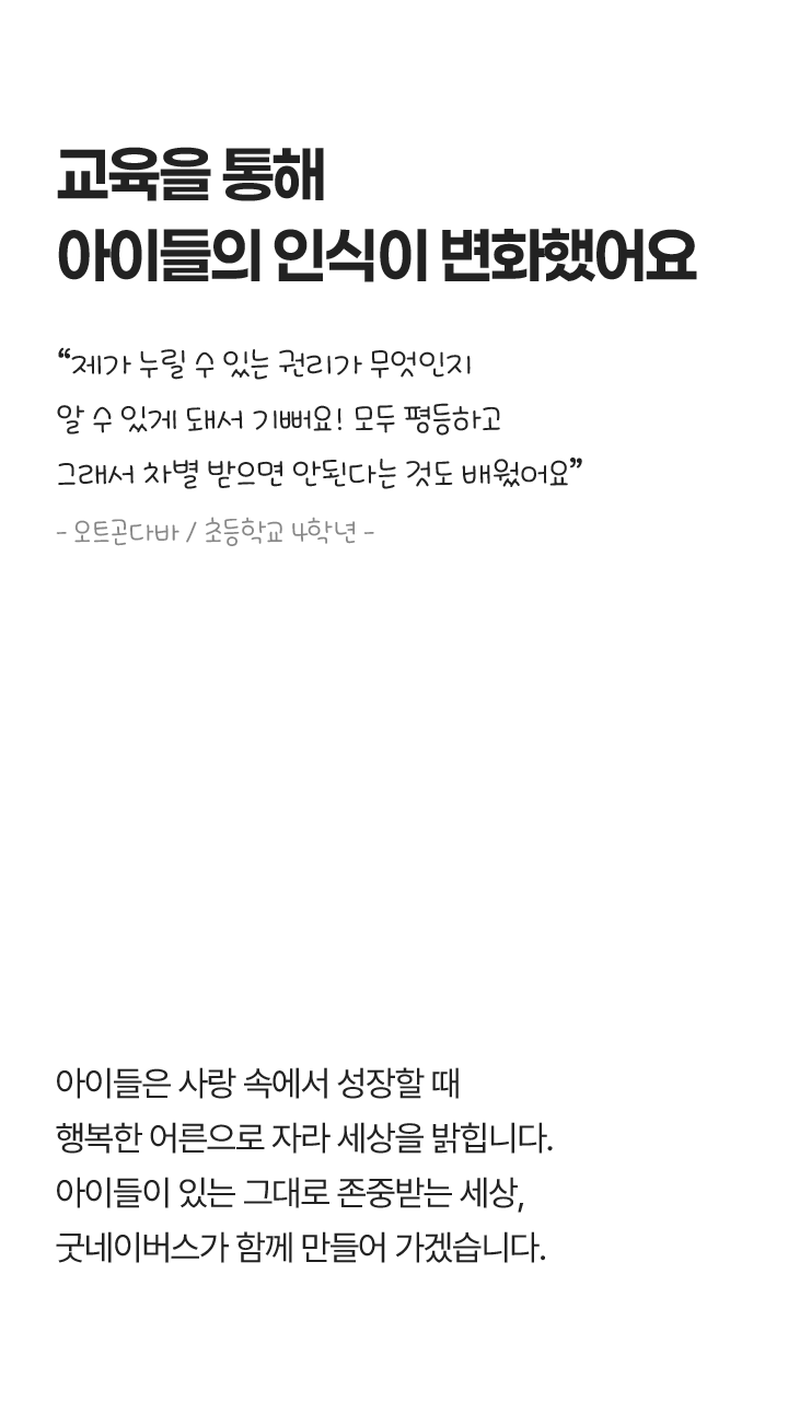 교육을 통해 아이들의 인식이 변화했어요, “제가 누릴 수 있는 권리가 무엇인지 알 수 있게 돼서 기뻐요! 모두 평등하고 그래서 차별 받으면 안된다는 것도 배웠어요” - 오트곤다바 / 초등학교 4학년 - 아이들은 사랑 속에서 성장할 때 행복한 어른으로 자라 세상을 밝힙니다. 아이들이 있는 그대로 존중받는 세상, 굿네이버스가 함께 만들어 가겠습니다.