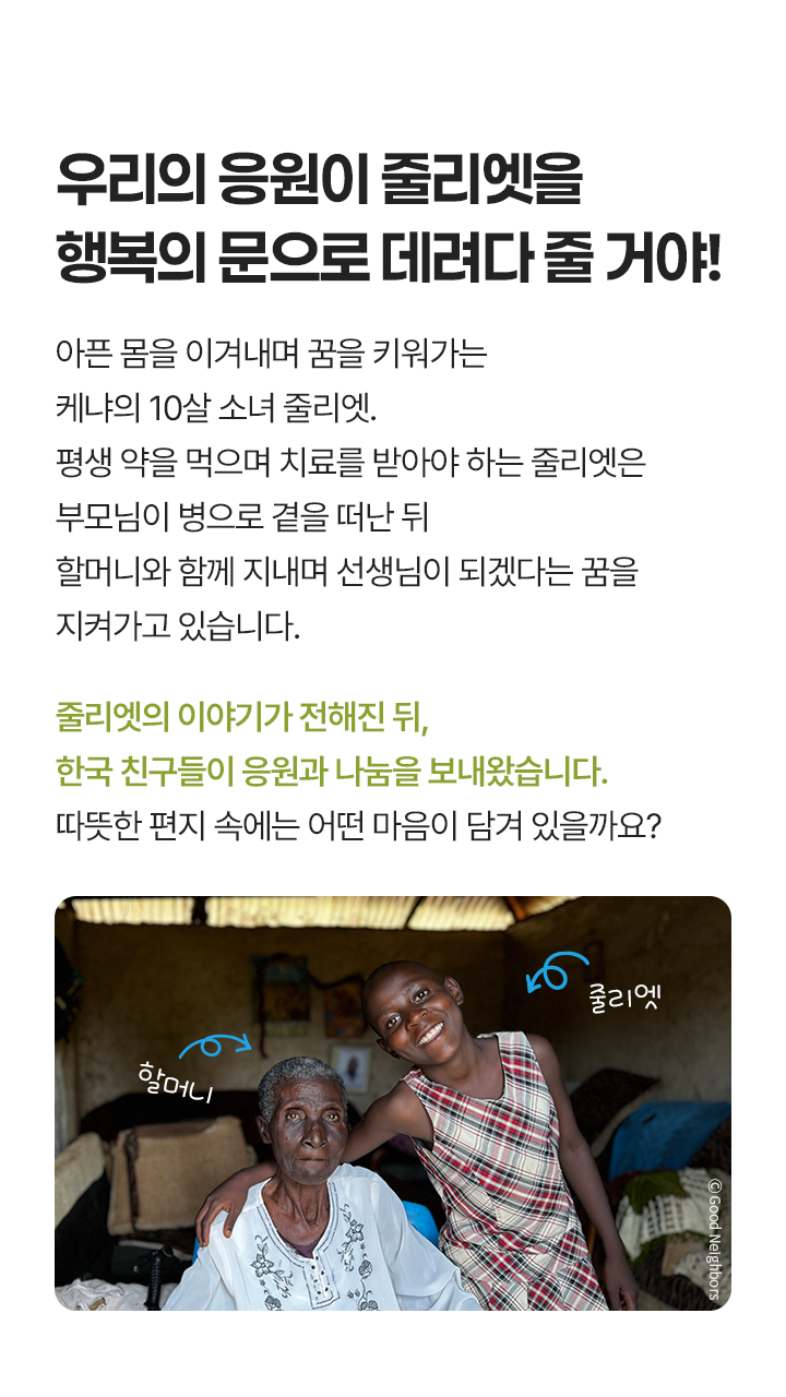 편지로 전하는 따뜻한 마음, 아픈 몸을 이겨내며 꿈을 키워가는 케냐의 10살 소녀 줄리엣. 평생 약을 먹으며 치료를 받아야 하는 줄리엣은 부모님이 병으로 곁을 떠난 뒤 할머니와 함께 지내며 선생님이 되겠다는 꿈을 지켜가고 있습니다. 줄리엣의 이야기가 전해진 뒤, 한국 친구들이 응원과 나눔을 보내왔습니다. 따뜻한 편지 속에는 어떤 마음이 담겨 있을까요? / 할머니와 줄리엣 사진