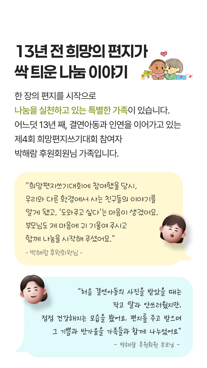 희망 편지로 시작된 특별한 나눔 가족, 희망편지쓰기대회를 통해 온 가족이 함께 나눔을 실천하고 있는 특별한 가족이 있습니다. 어느덧 13년 째, 편지로 시작해 결연 아동과 인연을 이어가고 있는 박해람 후원회원님의 가족입니다. “초등학생 때, 누군가를 도와주고 싶다는 생각이 들어 ‘엄마 나 이거 할거야!’ 라고 당당히 외치며 요구했던 것 같아요. 부모님께서 저의 말에 귀 기울여주시고 함께 해주셔서 13년 동안 나눔을 이어올 수 있었어요” - 박해람 후원회원 - / “처음에는 당황했지만, 아이의 순수한 마음을 지켜주고 싶어서 나눔에 동참하게 되었어요.” - 박해람 후원회원 부모님 -