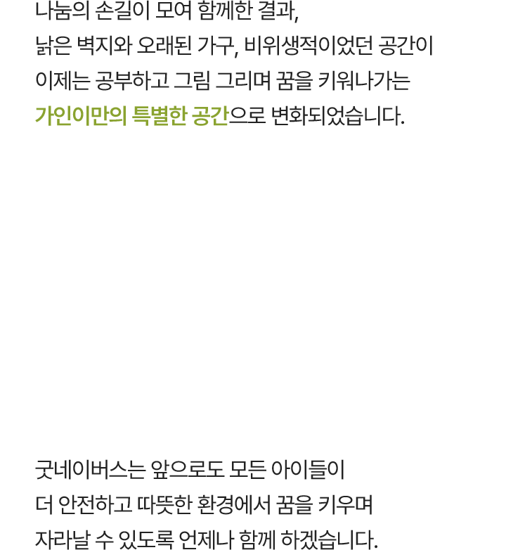 나눔의 손길이 모여 함께한 결과, 낡은 벽지와 오래된 가구, 비위생적이었던 공간이 이제는 공부하고 그림 그리며 꿈을 키워나가는 가인이만의 특별한 공간으로 변화되었습니다. 굿네이버스는 앞으로도 모든 아이들이 더 안전하고 따뜻한 환경에서 꿈을 키우며 자라날 수 있도록 언제나 함께 하겠습니다.
