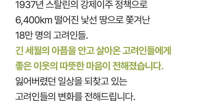 1937년 스탈린의 강제이주 정책으로 6,400km 떨어진 낯선 땅으로 쫓겨난 18만 명의 고려인들. 긴 세월의 아픔을 안고 살아온 고려인들에게 좋은 이웃의 따뜻한 마음이 전해졌습니다. 잃어버렸던 일상을 되찾고 있는 고려인들의 변화를 전해드립니다.