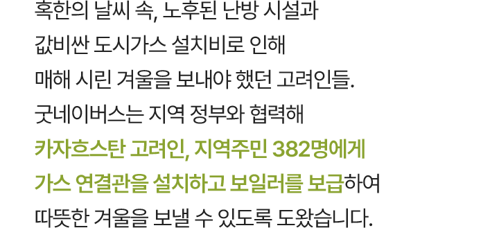 혹한의 날씨 속, 노후된 난방 시설과 값비싼 도시가스 설치비로 인해 매해 시린 겨울을 보내야 했던 고려인들. 굿네이버스는 지역 정부와 협력해 우슈토베 지역 382명에게 가스 연결관을 설치하고 보일러를 보급하여 따뜻한 겨울을 보낼 수 있도록 도왔습니다.