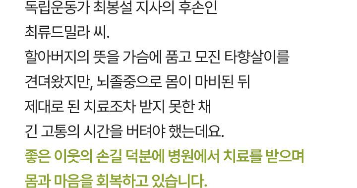 독립운동가 최봉설 지사의 후손인 최류드밀라 씨. 할아버지의 뜻을 가슴에 품고 모진 타향살이를 견뎌왔지만, 뇌졸중으로 몸이 마비된 뒤 제대로 된 치료조차 받지 못한 채 긴 고통의 시간을 버텨야 했는데요. 좋은 이웃의 손길 덕분에 병원에서 치료를 받으며 몸과 마음을 회복하고 있습니다.