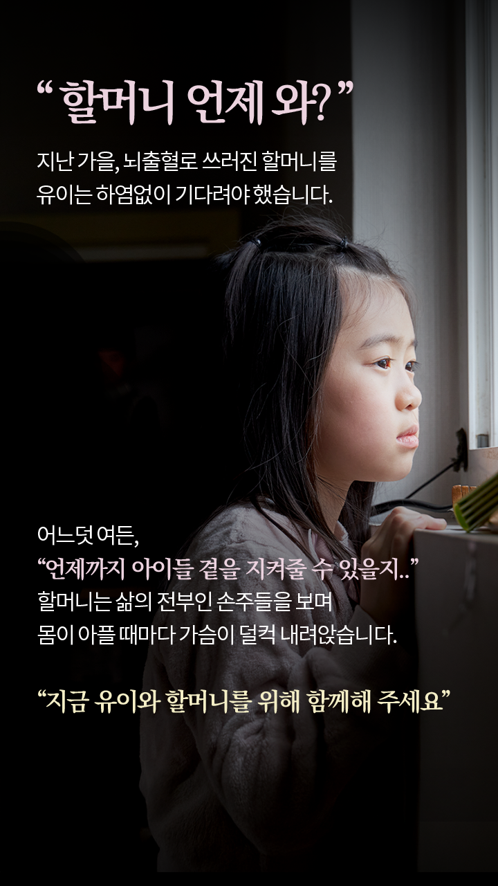 “할머니 언제 와?” 지난 가을, 뇌출혈로 쓰러진 할머니를 유이는 하염없이 기다려야 했습니다. 어느덧 여든, “언제까지 아이들 곁을 지켜줄 수 있을지..” 할머니는 삶의 전부인 손주들을 보며 몸이 아플 때마다 가슴이 덜컥 내려앉습니다. “지금 유이와 할머니를 위해 함께해 주세요”