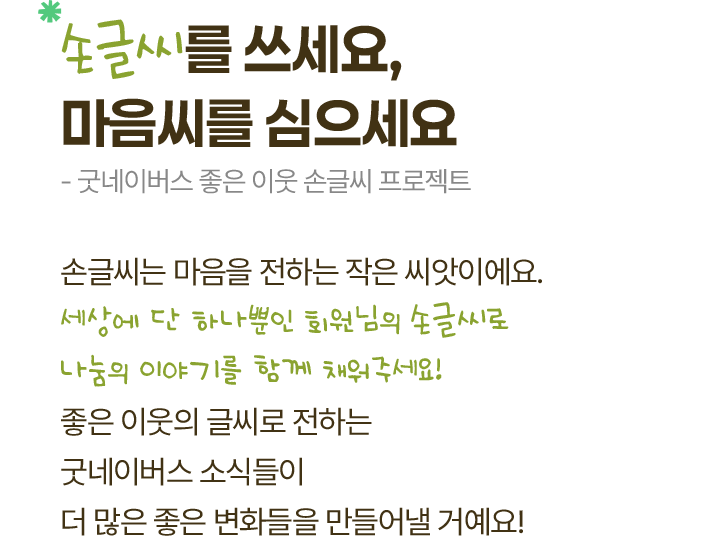 손글씨를 쓰세요, 마음씨를 심으세요 - 굿네이버스 좋은 이웃 손글씨 프로젝트, 손글씨는 마음을 전하는 작은 씨앗이에요. 세상에 단 하나뿐인 회원님의 손글씨로 나눔의 이야기를 함께 채워주세요! 좋은 이웃의 글씨로 전하는  굿네이버스 소식들이 더 많은 좋은 변화들을 만들어낼 거예요!