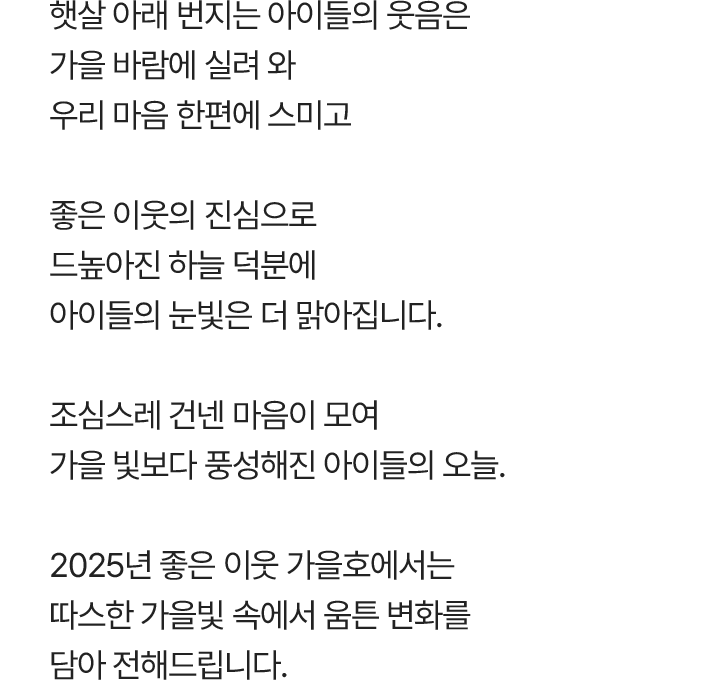 햇살 아래 번지는 아이들의 웃음은 가을 바람에 실려와 우리 마음 한편에 스미고 좋은 이웃의 진심으로 드높아진 하늘 덕분에 아이들의 눈빛은 더 맑아집니다. 조심스레 건넨 마음이 모여 가을 빛보다 풍성해진 아이들의 오늘. 2025년 좋은 이웃 가을호에서는 따스한 가을빛 속에서 움튼 변화를 담아 전해드립니다.