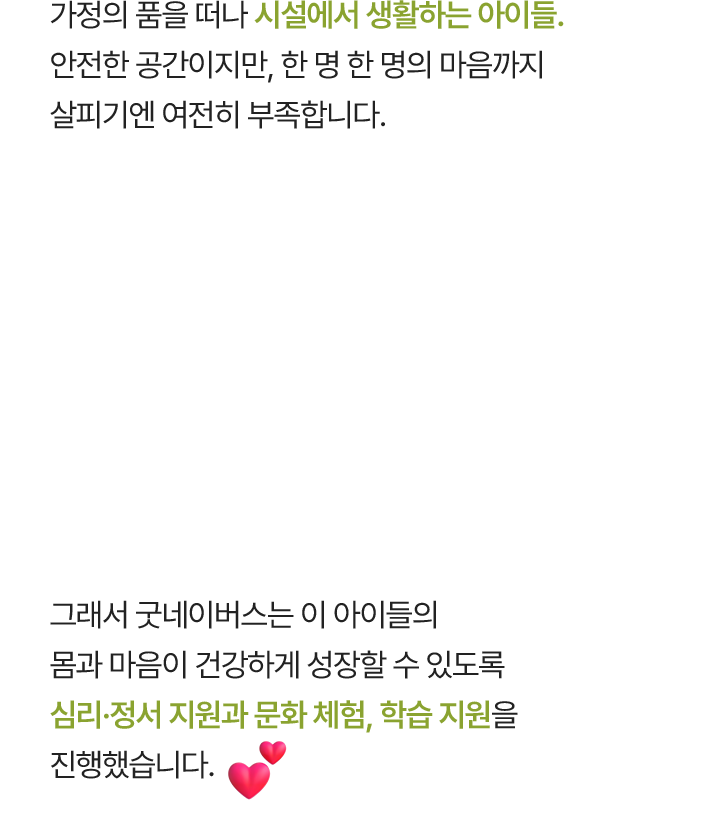 가정의 품을 떠나 시설에서 생활하는 아이들. 안전한 공간이지만, 한 명 한 명의 마음까지 살피기엔 여전히 부족합니다. 그래서 굿네이버스는 이 아이들의 몸과 마음이 건강하게 성장할 수 있도록 심리·정서 지원과 문화 체험, 학습 지원을 진행했습니다.