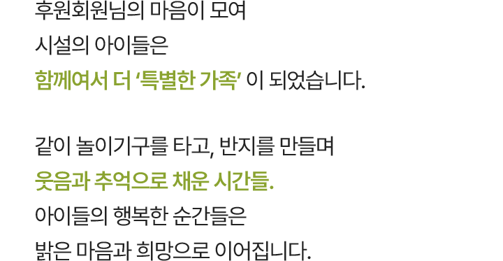 후원회원님의 마음이 모여 시설의 아이들은 함께여서 더 ‘특별한 가족’ 이 되었습니다. 같이 놀이기구를 타고, 반지를 만들며 웃음과 추억으로 채운 시간들. 아이들의 행복한 순간들은 밝은 마음과 희망으로 이어집니다.