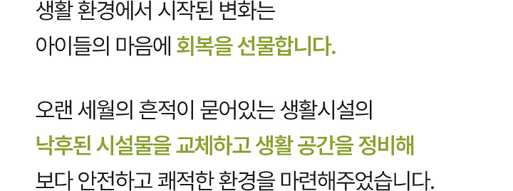생활 환경에서 시작된 변화는 아이들의 마음에 회복을 선물합니다. 오랜 세월의 흔적이 묻어있는 생활시설의 낙후된 시설물을 교체하고 생활 공간을 정비해 보다 안전하고 쾌적한 환경을 마련해주었습니다.
