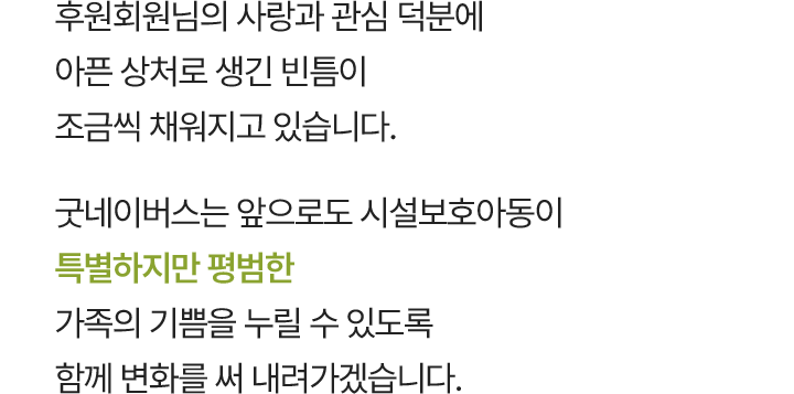후원회원님의 사랑과 관심 덕분에 아픈 상처로 생긴 빈틈이 조금씩 채워지고 있습니다. 굿네이버스는 앞으로도 시설보호아동이 특별하지만 평범한 가족의 기쁨을 누릴 수 있도록 함께 변화를 써 내려가겠습니다.
