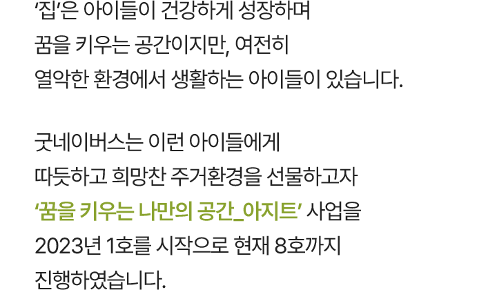 ‘집’은 아이들이 건강하게 성장하며 꿈을 키우는 공간이지만, 여전히 열악한 환경에서 생활하는 아이들이 있습니다. 굿네이버스는 이런 아이들에게 따듯하고 희망찬 주거환경을 선물하고자 ‘꿈을 키우는 나만의 공간_아지트’ 사업을 2023년 1호를 시작으로 현재 8호까지 진행하였습니다.