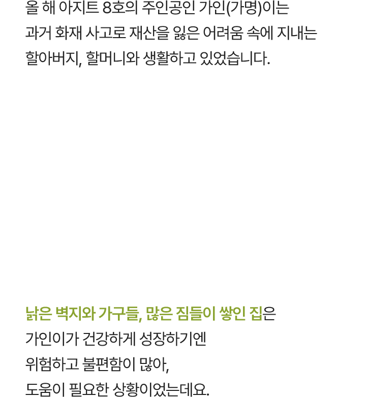 올 해 아지트 8호의 주인공인 가인(가명)이는 과거 화재 사고로 재산을 잃은 어려움 속에 지내는 할아버지, 할머니와 생활하고 있었습니다. 낡은 벽지와 가구들, 많은 짐들이 쌓인 집은 가인이가 건강하게 성장하기엔 위험하고 불편함이 많아, 도움이 필요한 상황이었는데요.