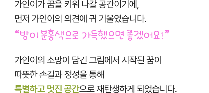 가인이가 꿈을 키워 나갈 공간이기에, 먼저 가인이의 의견에 귀 기울였습니다. “방이 분홍색으로 가득했으면 좋겠어요!” 가인이의 소망이 담긴 그림에서 시작된 꿈이 따뜻한 손길과 정성을 통해 특별하고 멋진 공간으로 재탄생하게 되었습니다.