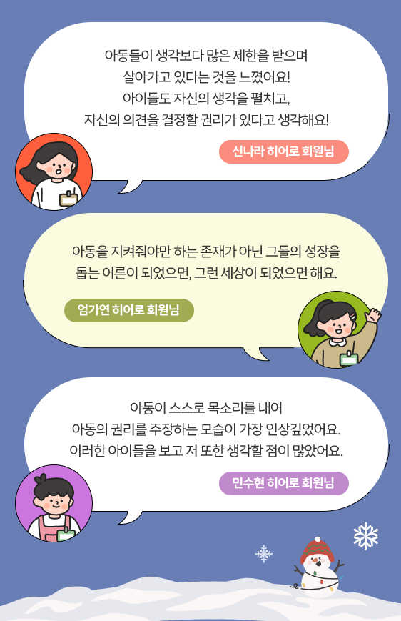 아동들이 생각보다 많은 제한을 받으며 살아가고 있다는 것을 느꼈어요! 아이들도 자신의 생각을 펼치고, 자신의 의견을 결정할 권리가 있다고 생각해요! 신나라 히어로 회원님 / 아동을 지켜줘야만 하는 존재가 아닌 그들의 성장을 돕는 어른이 되었으면, 그런 세상이 되었으면 해요. 엄가연 히어로 회원님 / 아동이 스스로 목소리를 내어 아동의 권리를 주장하는 모습이 가장 인상깊었어요. 이러한 아이들을 보고 저 또한 생각할 점이 많았어요. 민수현 히어로 회원님