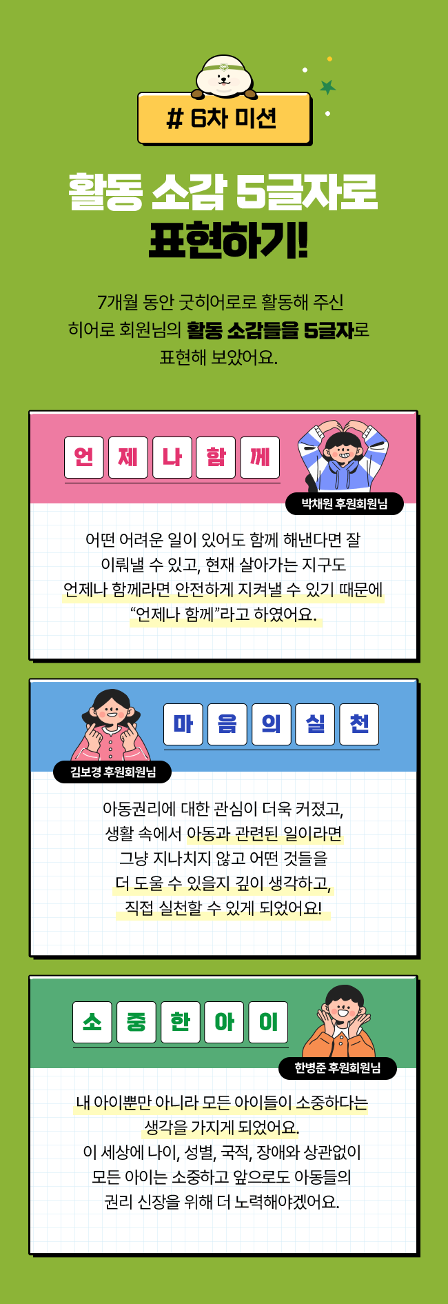 # 6차 미션, 활동 소감 5글자로 표현하기! 7개월 동안 굿히어로로 활동해 주신 히어로 회원님의 활동 소감들을 5글자로 표현해 보았어요. 언제나함께, 박채원 후원회원님, 어떤 어려운 일이 있어도 함께 해낸다면 잘 이뤄낼 수 있고, 현재 살아가는 지구도 언제나 함께라면 안전하게 지켜낼 수 있기 때문에 “언제나 함께”라고 하였어요. / 마음의실천, 김보경 후원회원님, 아동권리에 대한 관심이 더욱 커졌고, 생활 속에서 아동과 관련된 일이라면 그냥 지나치지 않고 어떤 것들을 더 도울 수 있을지 깊이 생각하고, 직접 실천할 수 있게 되었어요! / 소중한아이, 한병준 후원회원님, 내 아이뿐만 아니라 모든 아이들이 소중하다는 생각을 가지게 되었어요. 이 세상에 나이, 성별, 국적, 장애와 상관없이 모든 아이는 소중하고 앞으로도 아동들의 권리 신장을 위해 더 노력해야겠어요.