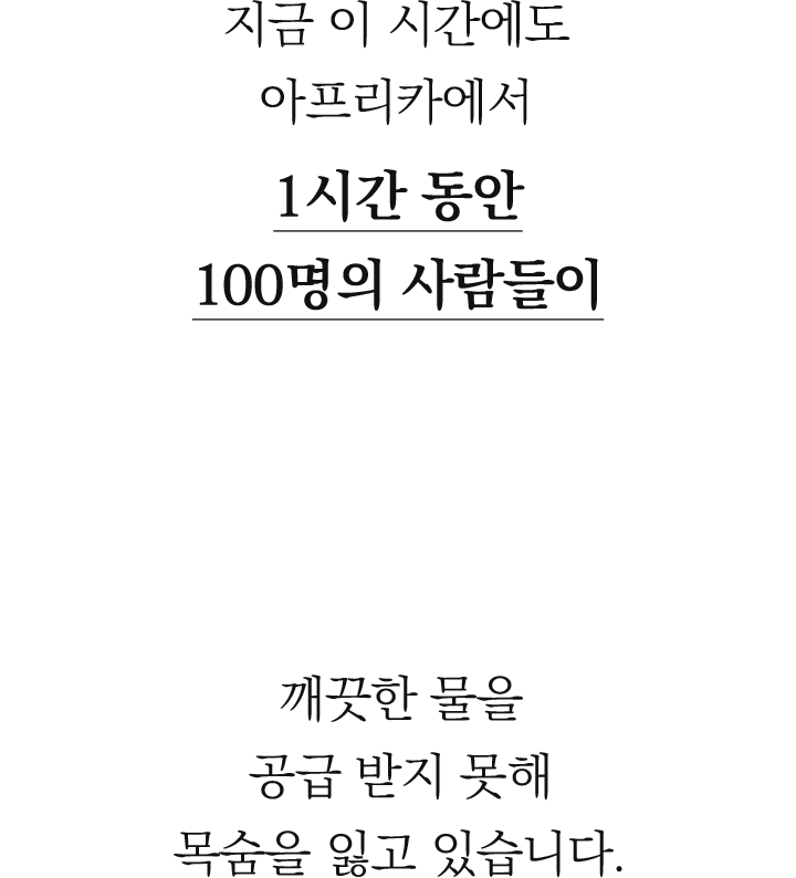 지금 이시간에도 아프라카에서 1시간동안 100명의 사람들이 깨끗한 물을 공급받지 못해 목숨을 잃고 있습니다.
