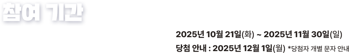 참여 기간 2025년 10월 21일(화) ~ 2025년 11월 30일(일) 당첨 안내 2025년 12월 1일(월) 당첨자 개별 문자 안내