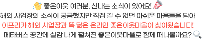 좋은이웃 여러분, 신나는 소식이 있어요! 해외 사업장의 소식이 궁금했지만 직접 갈 수 없던 아쉬운 마음들을 담아아프리카 해외 사업장과 똑 닮은 온라인 좋은이웃마을이 찾아왔습니다! 메타버스 공간에 실감 나게 펼쳐진 좋은이웃마을로 함께 떠나볼까요?