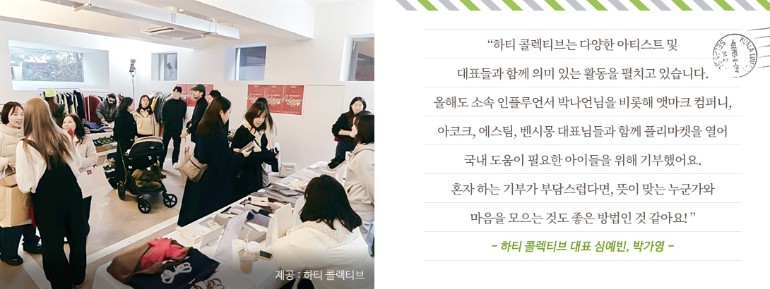 “하티 프로젝트는 다양한 아티스트 및 대표들과 함께 의미 있는 활동을 펼치고 있습니다. 올해도 소속 인플루언서 박나언님을 비롯해 앳마크 컴퍼니, 아코크, 에스팀, 벤시몽 대표님들과 함께 플리마켓을 열어 국내 도움이 필요한 아이들을 위해 기부했어요. 혼자 하는 기부가 부담스럽다면, 뜻이 맞는 누군가와 마음을 모으는 것도 좋은 방법인 것 같아요! ”